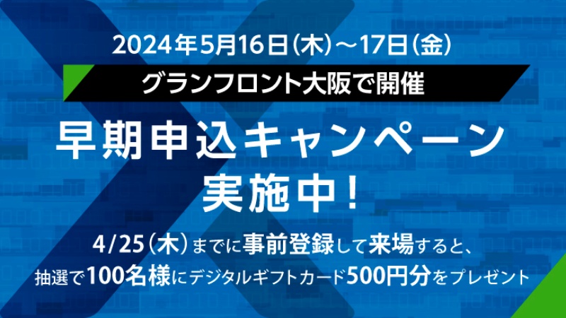2024年5月16日（木）～17日（金） グランフロント大阪で開催　早期申込キャンペーン実施中！ 4/25（木）までに事前登録して来場すると、抽選で100名様にデジタルギフトカード500円分をプレゼント